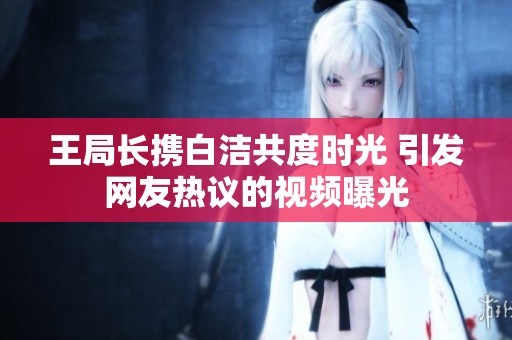 王局长携白洁共度时光 引发网友热议的视频曝光