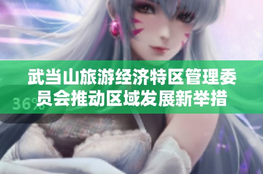 武当山旅游经济特区管理委员会推动区域发展新举措