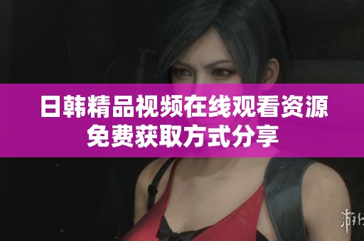 日韩精品视频在线观看资源免费获取方式分享