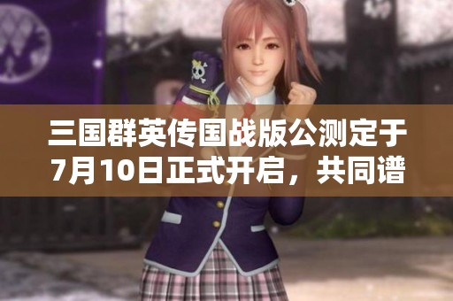三国群英传国战版公测定于7月10日正式开启，共同谱写乱世英雄传奇