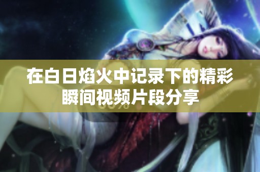 在白日焰火中记录下的精彩瞬间视频片段分享