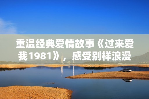 重温经典爱情故事《过来爱我1981》，感受别样浪漫情怀