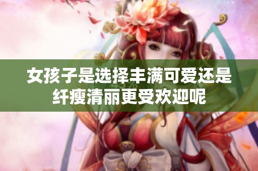 女孩子是选择丰满可爱还是纤瘦清丽更受欢迎呢