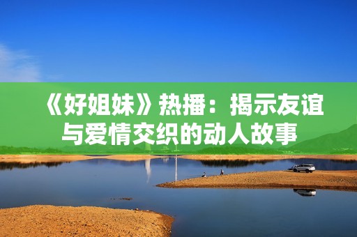 《好姐妹》热播：揭示友谊与爱情交织的动人故事