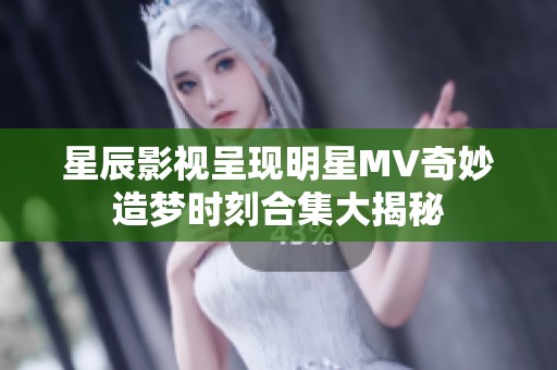 星辰影视呈现明星MV奇妙造梦时刻合集大揭秘
