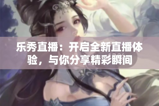 乐秀直播：开启全新直播体验，与你分享精彩瞬间