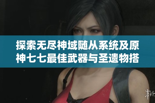 探索无尽神域随从系统及原神七七最佳武器与圣遗物搭配解析
