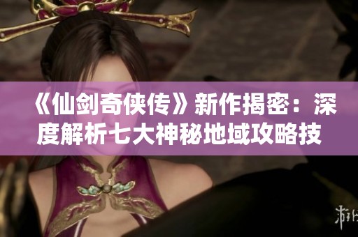《仙剑奇侠传》新作揭密：深度解析七大神秘地域攻略技巧