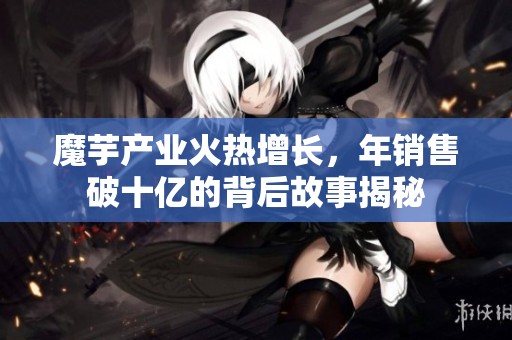 魔芋产业火热增长，年销售破十亿的背后故事揭秘