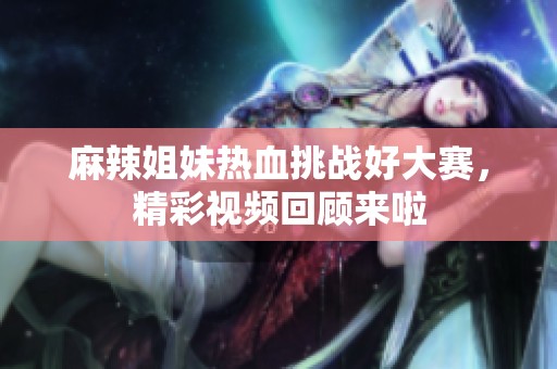 麻辣姐妹热血挑战好大赛，精彩视频回顾来啦