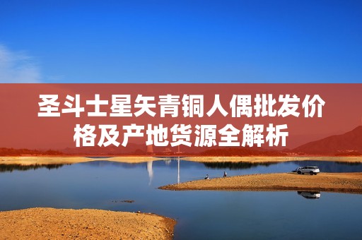 圣斗士星矢青铜人偶批发价格及产地货源全解析