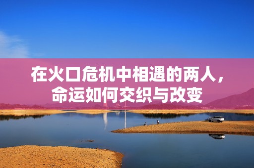 在火口危机中相遇的两人，命运如何交织与改变