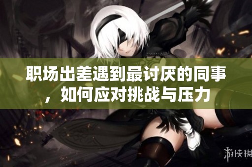 职场出差遇到最讨厌的同事，如何应对挑战与压力