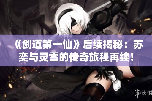 《剑道第一仙》后续揭秘：苏奕与灵雪的传奇旅程再续！