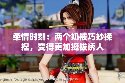 柔情时刻：两个奶被巧妙揉捏，变得更加挺拔诱人