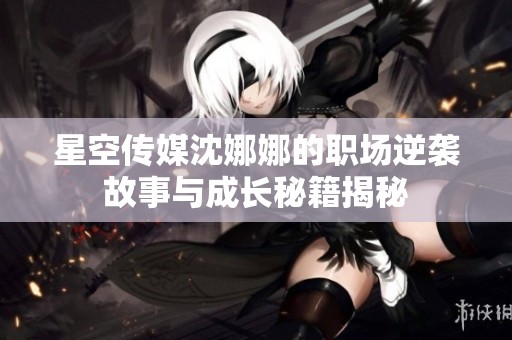 星空传媒沈娜娜的职场逆袭故事与成长秘籍揭秘