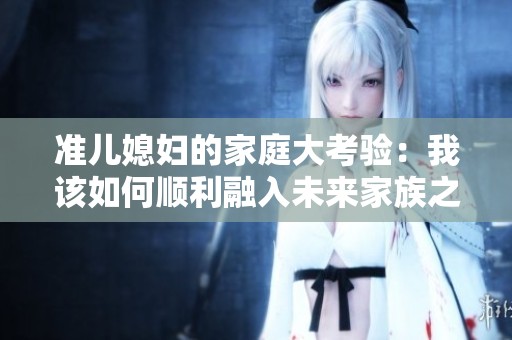 准儿媳妇的家庭大考验：我该如何顺利融入未来家族之中