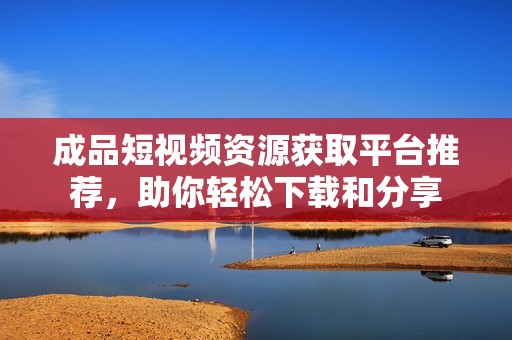 成品短视频资源获取平台推荐，助你轻松下载和分享