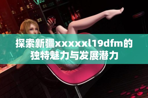 探索新疆xxxxxl19dfm的独特魅力与发展潜力