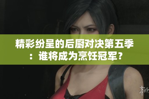精彩纷呈的后厨对决第五季：谁将成为烹饪冠军？