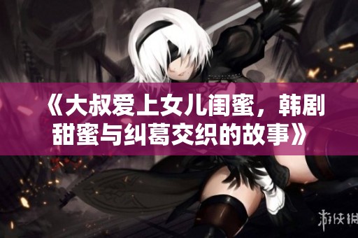 《大叔爱上女儿闺蜜，韩剧甜蜜与纠葛交织的故事》