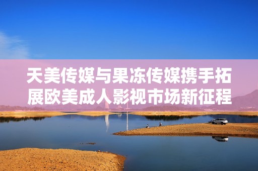 天美传媒与果冻传媒携手拓展欧美成人影视市场新征程