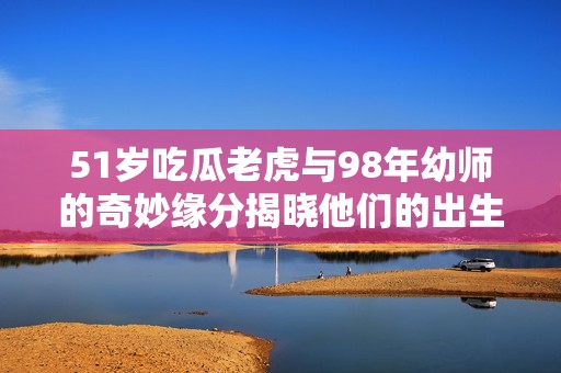 51岁吃瓜老虎与98年幼师的奇妙缘分揭晓他们的出生年份