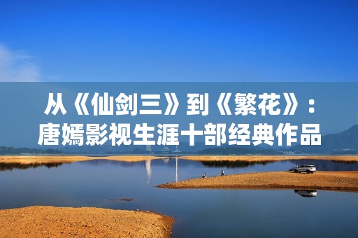 从《仙剑三》到《繁花》：唐嫣影视生涯十部经典作品盘点
