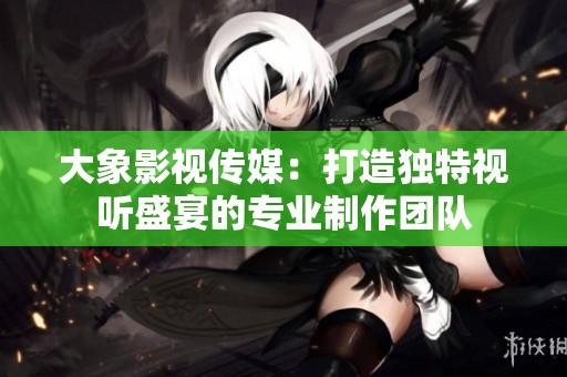大象影视传媒：打造独特视听盛宴的专业制作团队