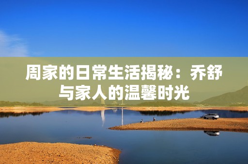 周家的日常生活揭秘：乔舒与家人的温馨时光