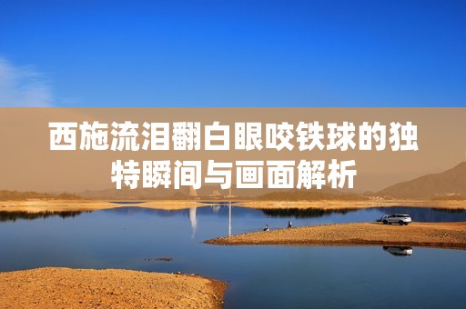 西施流泪翻白眼咬铁球的独特瞬间与画面解析
