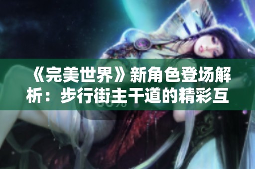 《完美世界》新角色登场解析：步行街主干道的精彩互动与设定
