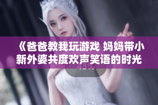 《爸爸教我玩游戏 妈妈带小新外婆共度欢声笑语的时光》