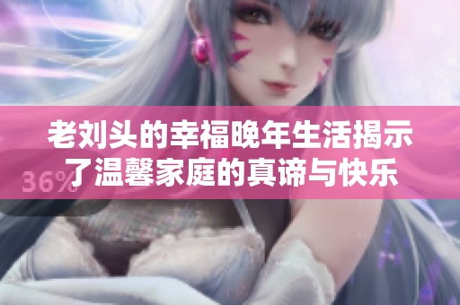 老刘头的幸福晚年生活揭示了温馨家庭的真谛与快乐