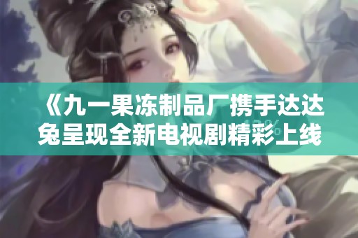 《九一果冻制品厂携手达达兔呈现全新电视剧精彩上线》