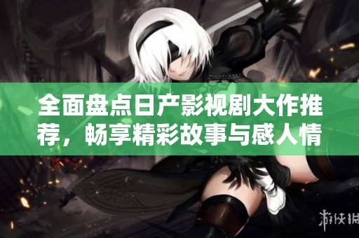 全面盘点日产影视剧大作推荐，畅享精彩故事与感人情节