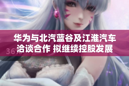 华为与北汽蓝谷及江淮汽车洽谈合作 拟继续控股发展