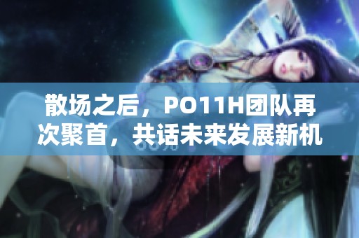散场之后，PO11H团队再次聚首，共话未来发展新机遇
