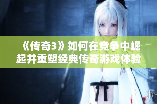 《传奇3》如何在竞争中崛起并重塑经典传奇游戏体验