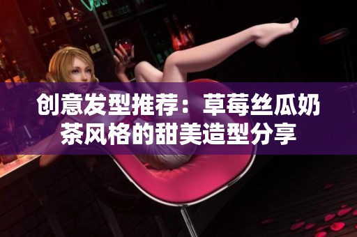 创意发型推荐：草莓丝瓜奶茶风格的甜美造型分享