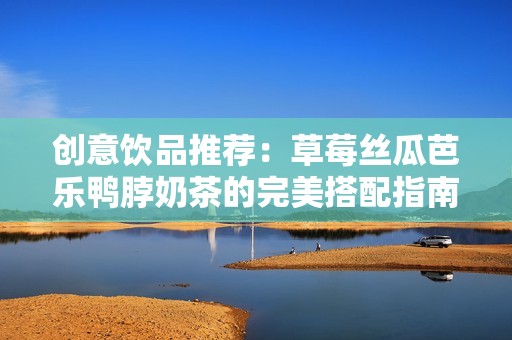 创意饮品推荐：草莓丝瓜芭乐鸭脖奶茶的完美搭配指南