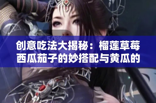 创意吃法大揭秘：榴莲草莓西瓜茄子的妙搭配与黄瓜的新鲜享受