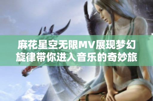 麻花星空无限MV展现梦幻旋律带你进入音乐的奇妙旅程