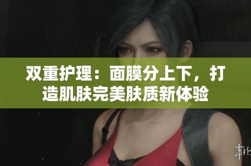双重护理：面膜分上下，打造肌肤完美肤质新体验