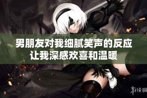 男朋友对我细腻笑声的反应让我深感欢喜和温暖