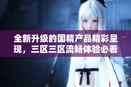 全新升级的国精产品精彩呈现，三区三区流畅体验必看