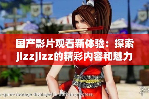 国产影片观看新体验：探索jizzjizz的精彩内容和魅力