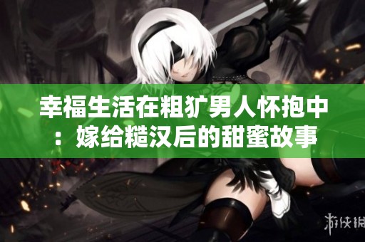 幸福生活在粗犷男人怀抱中：嫁给糙汉后的甜蜜故事
