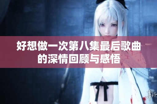 好想做一次第八集最后歌曲的深情回顾与感悟
