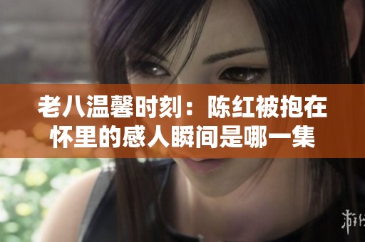老八温馨时刻：陈红被抱在怀里的感人瞬间是哪一集